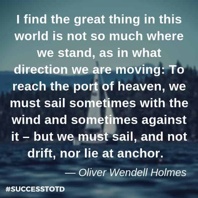 I find the great thing in this world is not so much where we stand, as in what direction we are moving: To reach the port of heaven, we must sail sometimes with the wind and sometimes against it – but we must sail, and not drift, nor lie at anchor. – Oliver Wendell Holmes