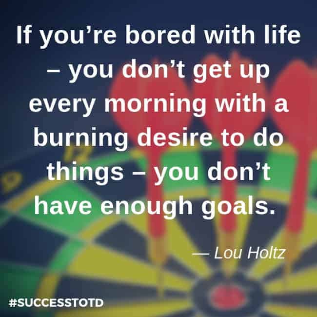 If you’re bored with life – you don’t get up every morning with a burning desire to do things – you don’t have enough goals. –Lou Holtz