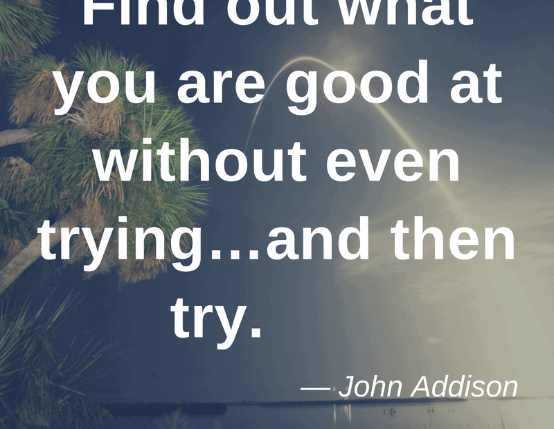 Find out what you are good at without even trying…and then try. – John Addison