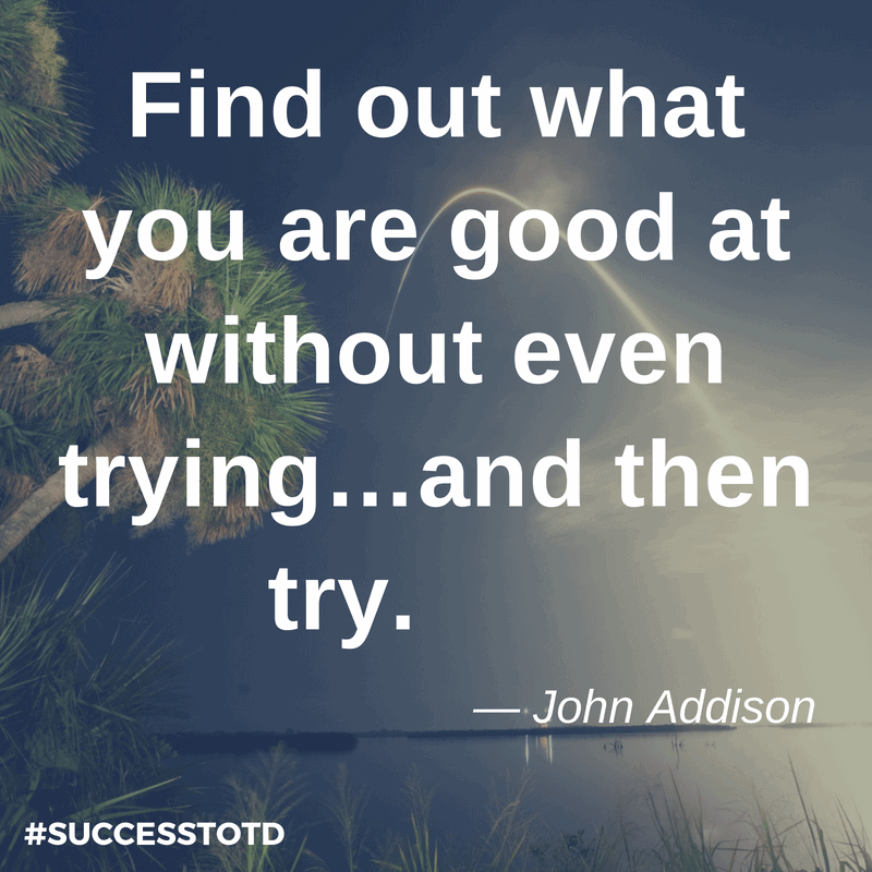 Find out what you are good at without even trying…and then try. – John Addison