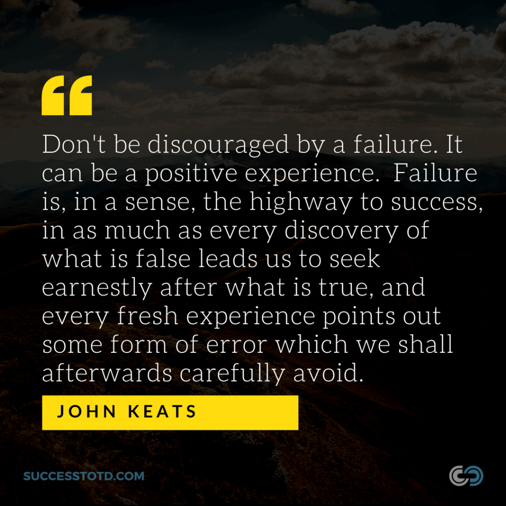 Don't be discouraged by a failure. It can be a positive experience. Failure is, in a sense, the highway to success, in as much as every discovery of what is false leads us to seek earnestly after what is true, and every fresh experience points out some form of error which we shall afterwards carefully avoid. -- John Keats