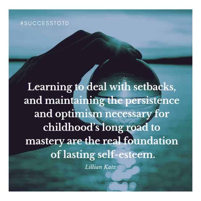 Learning to deal with setbacks, and maintaining the persistence and optimism necessary for childhood’s long road to mastery are the real foundation of lasting self-esteem. – Lilian G. Katz