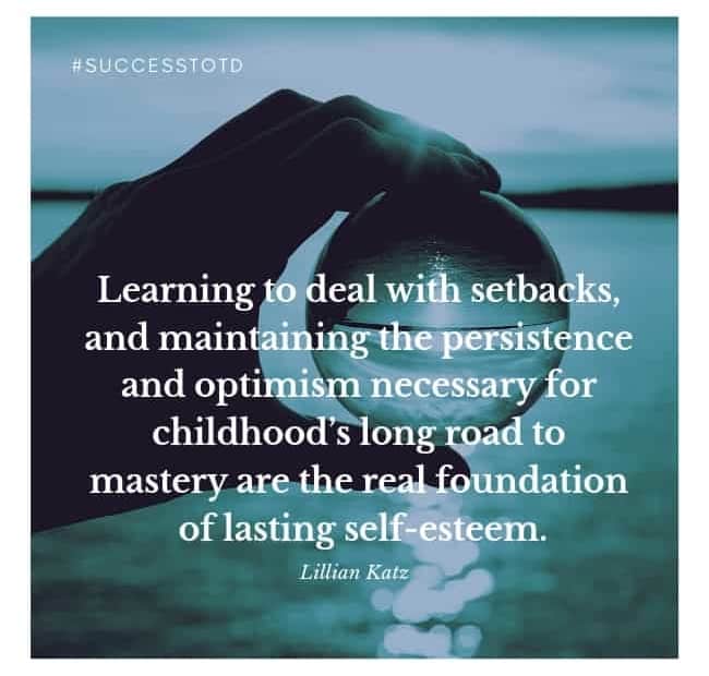 Learning to deal with setbacks, and maintaining the persistence and optimism necessary for childhood’s long road to mastery are the real foundation of lasting self-esteem. – Lilian G. Katz