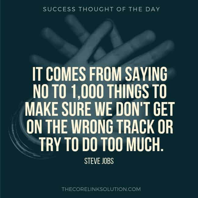It comes from saying no to 1,000 things to make sure we don't get on the wrong track or try to do too much. - Steve Jobs