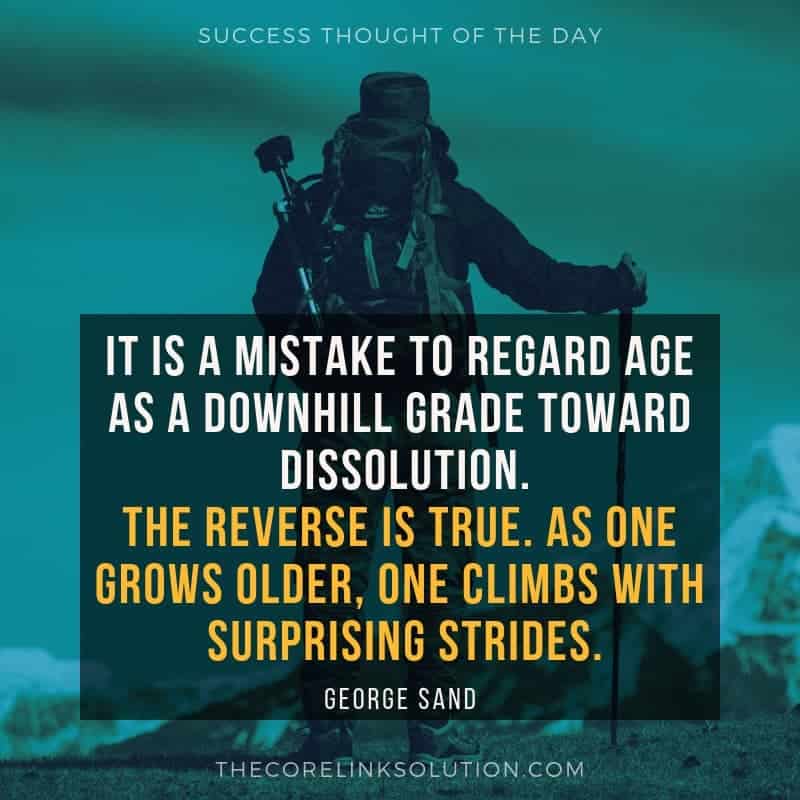 It is a mistake to regard age as a downhill grade toward dissolution. The reverse is true. As one grows older, one climbs with surprising strides. - George Sand