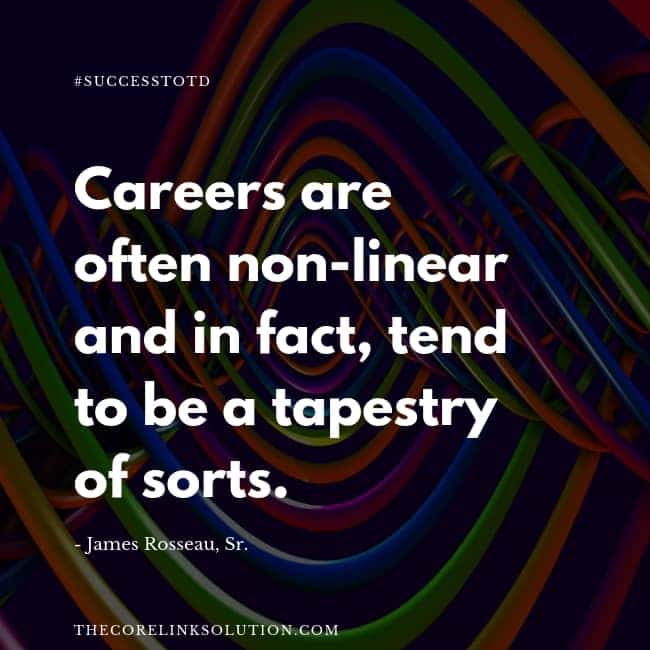 Careers are often non-linear and in fact tend to be a tapestry of sorts. – James Rosseau, Sr.