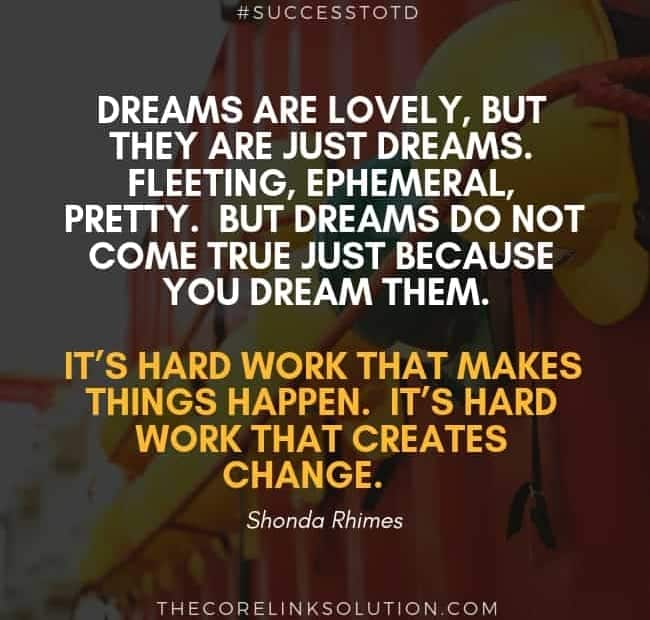 Dreams are lovely, but they are just dreams. Fleeting, ephemeral, pretty. But dreams do not come true just because you dream them. It’s hard work that makes things happen. It’s hard work that creates change. - Shonda Rhimes