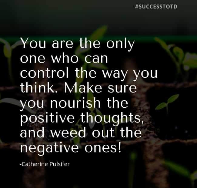 You are the only one who can control the way you think. Make sure you nourish the positive thoughts, and weed out the negative ones! Catherine Pulsifer