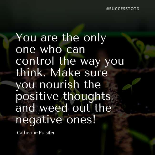 You are the only one who can control the way you think. Make sure you nourish the positive thoughts, and weed out the negative ones! Catherine Pulsifer