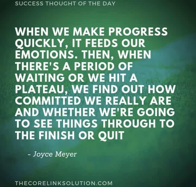 When we make progress quickly, it feeds our emotions. Then, when there's a period of waiting or we hit a plateau, we find out how committed we really are and whether we're going to see things through to the finish or quit. - Joyce Meyer