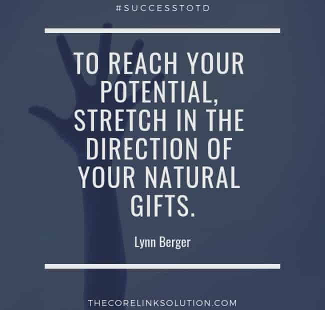 To reach your potential, stretch in the direction of your natural gifts. — Lynn Berger