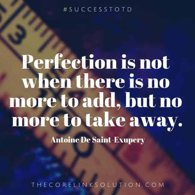 Perfection is not when there is no more to add, but no more to take away. – Antoine De Saint-Exupery