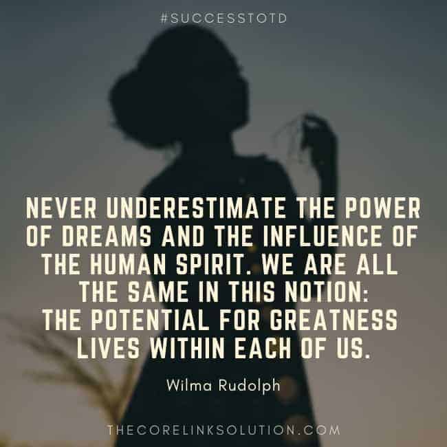 Never underestimate the power of dreams and the influence of the human spirit. We are all the same in this notion: The potential for greatness lives within each of us. - Wilma Rudolph