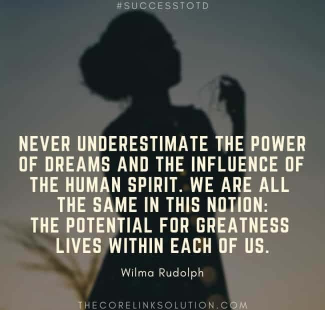 Never underestimate the power of dreams and the influence of the human spirit. We are all the same in this notion: The potential for greatness lives within each of us. - Wilma Rudolph