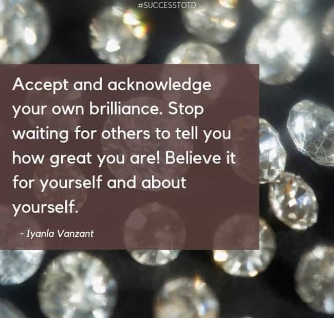 Accept and acknowledge your own brilliance. Stop waiting for others to tell you how great you are! Believe it for yourself and about yourself. – Iyanla Vanzant