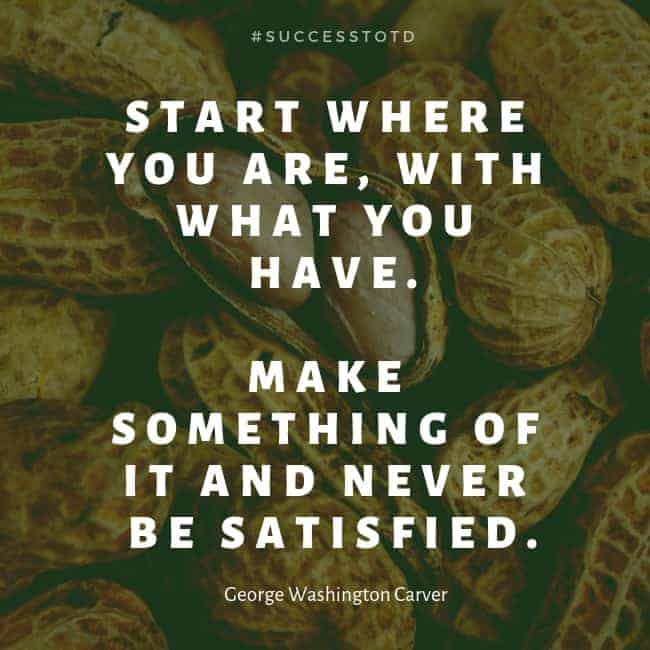 Start where you are, with what you have. Make something of it and never be satisfied. – George Washington Carver