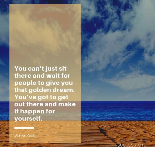 You can’t just sit there and wait for people to give you that golden dream. You’ve got to get out there and make it happen for yourself. – Diana Ross