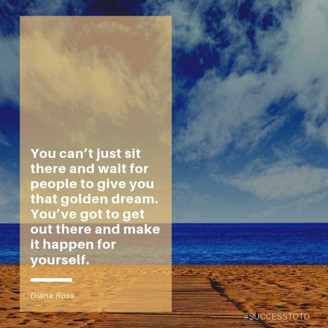 You can’t just sit there and wait for people to give you that golden dream. You’ve got to get out there and make it happen for yourself. – Diana Ross