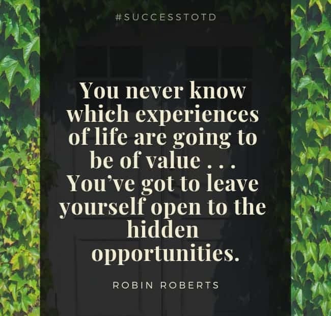 You never know which experiences of life are going to be of value . . . You’ve got to leave yourself open to the hidden opportunities. – Robin Roberts