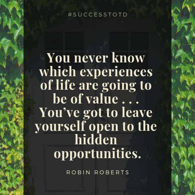 You never know which experiences of life are going to be of value . . . You’ve got to leave yourself open to the hidden opportunities. – Robin Roberts