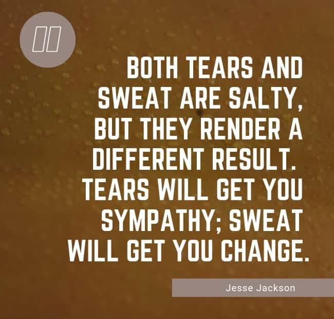 Both tears and sweat are salty, but they render a different result. Tears will get you sympathy; sweat will get you change. - Jesse Jackson