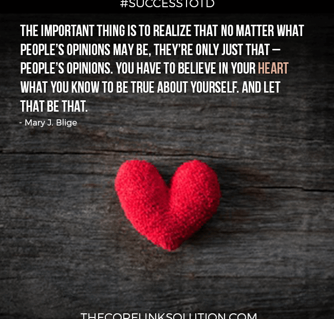 The important thing is to realize that no matter what people’s opinions may be, they’re only just that – people’s opinions. You have to believe in your heart what you know to be true about yourself. And let that be that. – Mary J. Blige