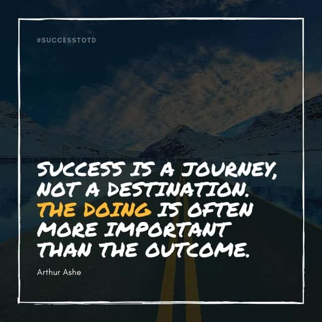 Success is a journey, not a destination. The doing is often more important than the outcome. Arthur Ashe