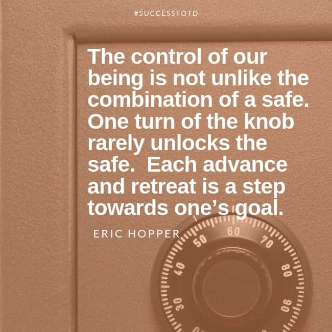 The control of our being is not unlike the combination of a safe. One turn of the knob rarely unlocks the safe. Each advance and retreat is a step towards one’s goal. – Eric Hopper
