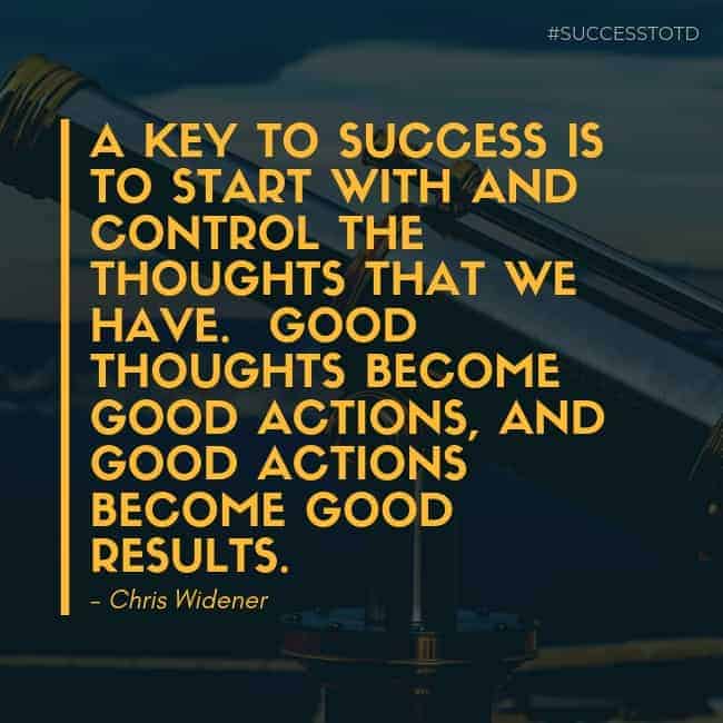 A key to success is to start with and control the thoughts that we have. Good thoughts become good actions, and good actions become good results. – Chris Widener