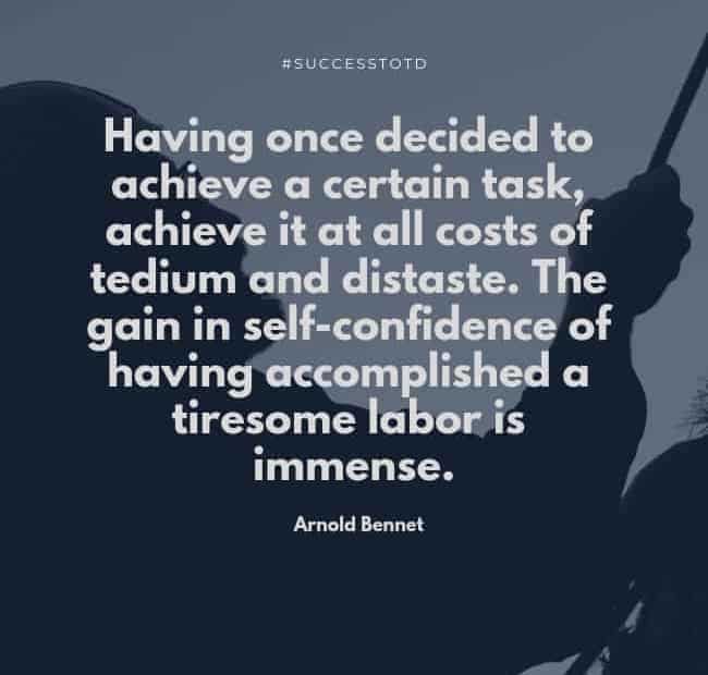 Having once decided to achieve a certain task, achieve it at all costs of tedium and distaste. The gain in self-confidence of having accomplished a tiresome labor is immense. - Arnold Bennett