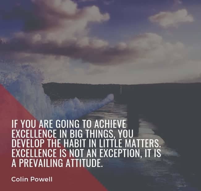 If you are going to achieve excellence in big things, you develop the habit in little matters. Excellence is not an exception; it is a prevailing attitude. - Colin Powell