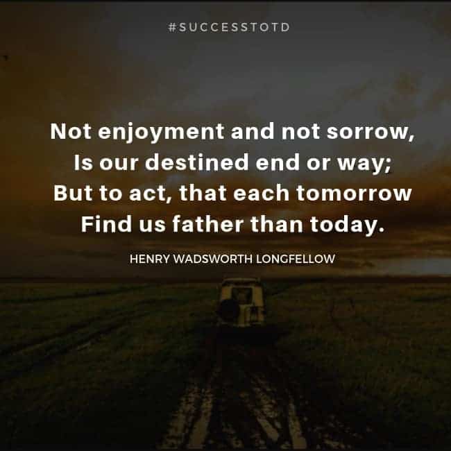 Not enjoyment and not sorrow, Is our destined end or way; But to act, that each tomorrow, Find us father than today. – Henry Wadsworth Longfellow