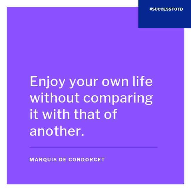 Enjoy your own life without comparing it with that of another.  - Marquis de Condorcet