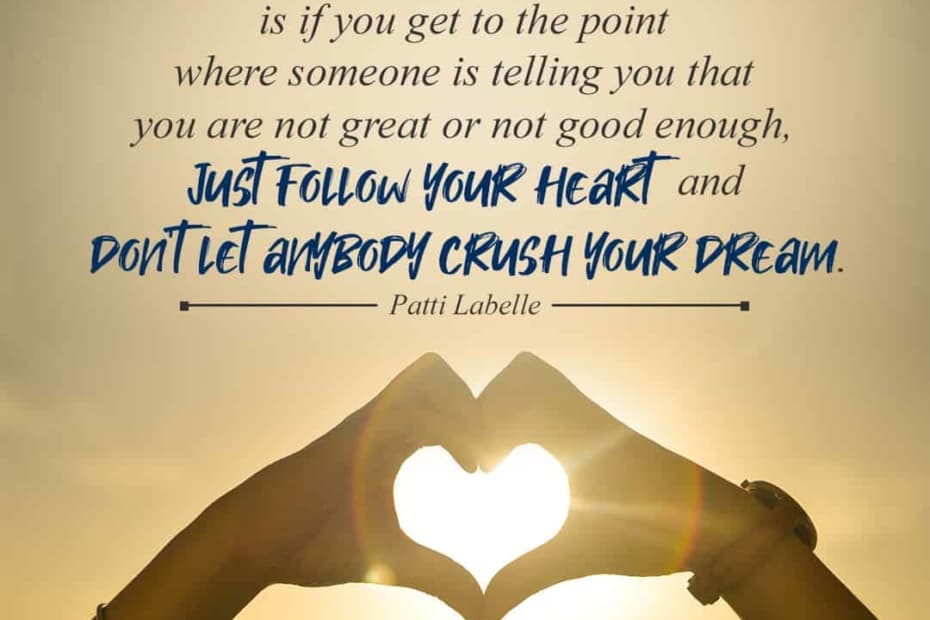 All I can tell you really, is if you get to the point where someone is telling you that you are not great or not good enough, just follow your heart and don’t let anybody crush your dream. – Patti Labelle
