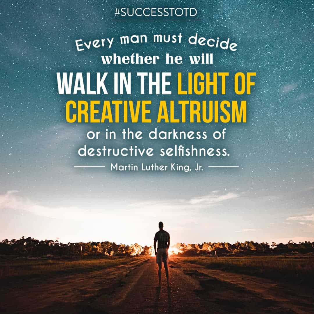 Every man must decide whether he will walk in the light of creative altruism or in the darkness of destructive selfishness. – Martin Luther King, Jr.