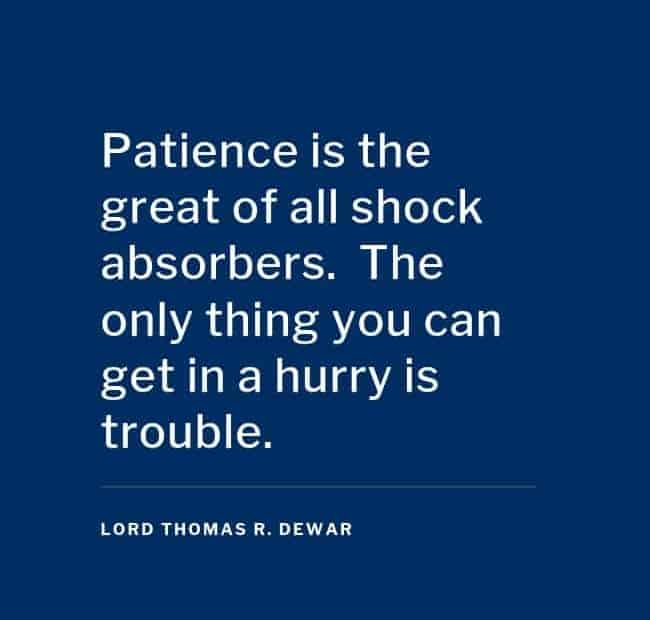 Patience is the great of all shock absorbers. The only thing you can get in a hurry is trouble. - Lord Thomas R. Dewar