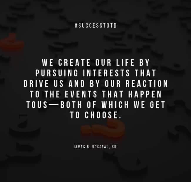 We create our life by pursuing interests that drive us and by our reaction to the events that happen to us—both of which we get to choose. – James B. Rosseau, Sr.