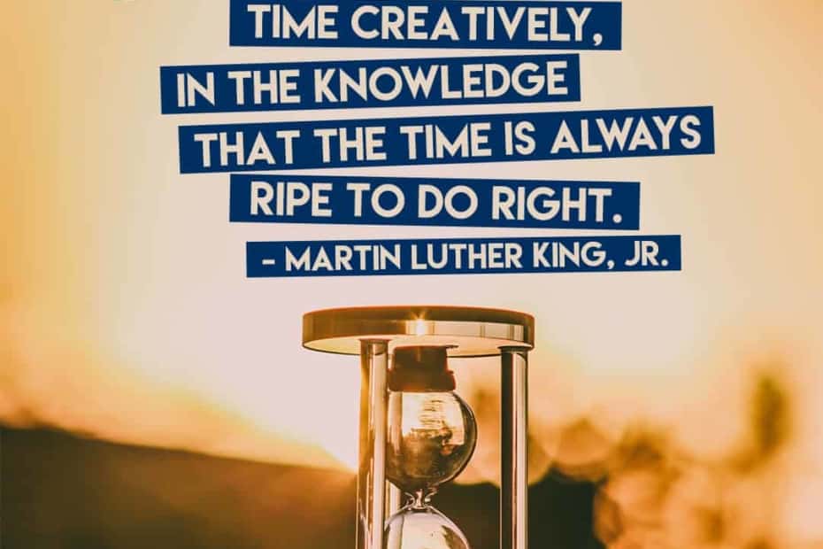 We must use time creatively, in the knowledge that the time is always ripe to do right. – Martin Luther King, Jr.