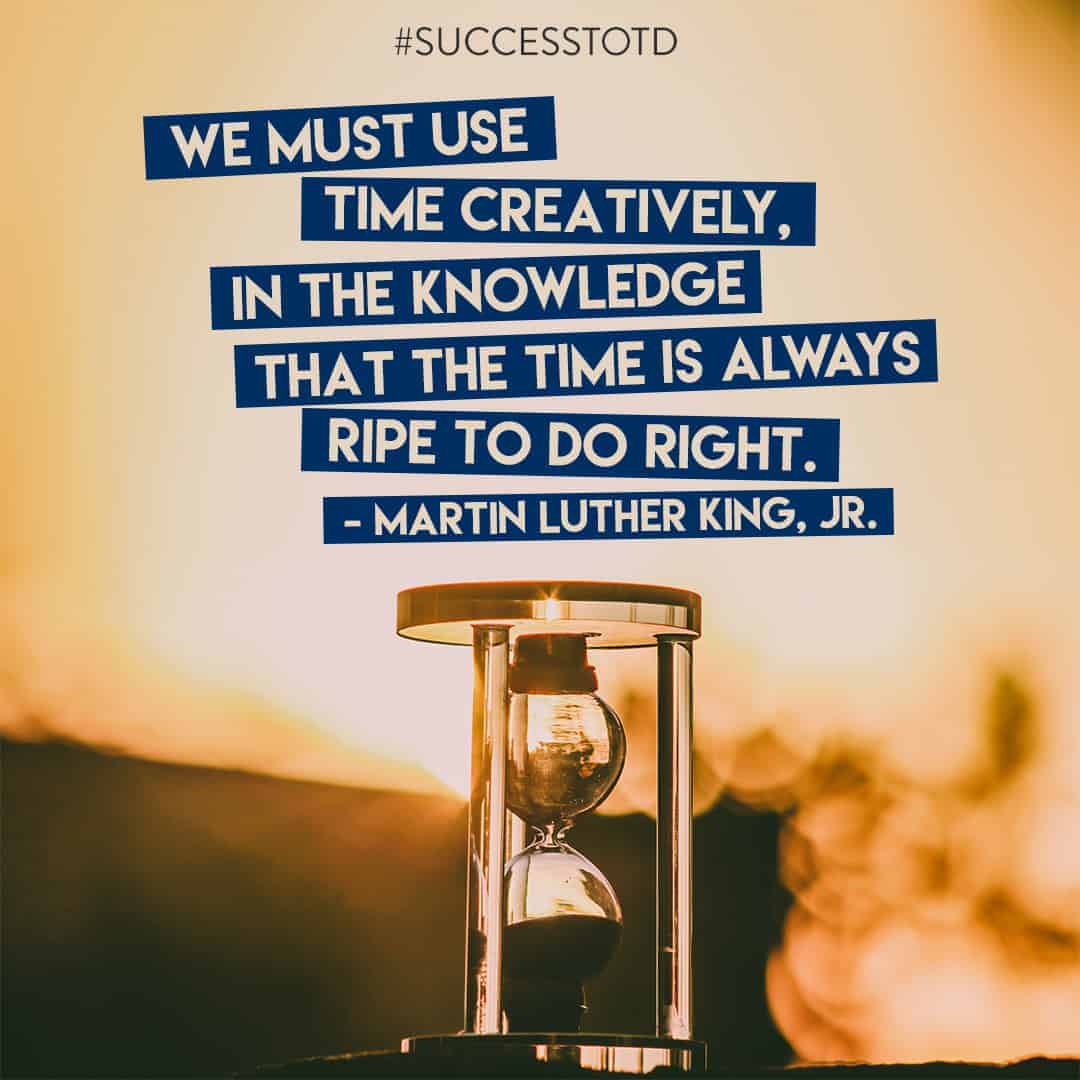 We must use time creatively, in the knowledge that the time is always ripe to do right. – Martin Luther King, Jr.
