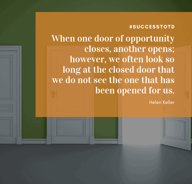 When one door of opportunity closes, another opens; however, we often look so long at the closed door that we do not see the one that has been opened for us. - Helen Keller