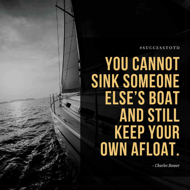 You cannot sink someone else’s boat and still keep your own afloat. – Charles Bower