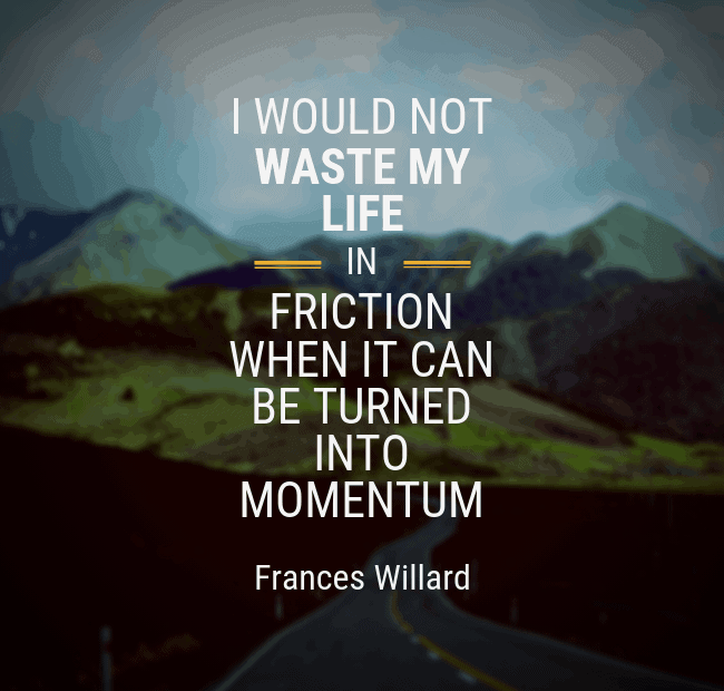 I would not waste my life in friction when it could be turned into momentum. - Frances Willard