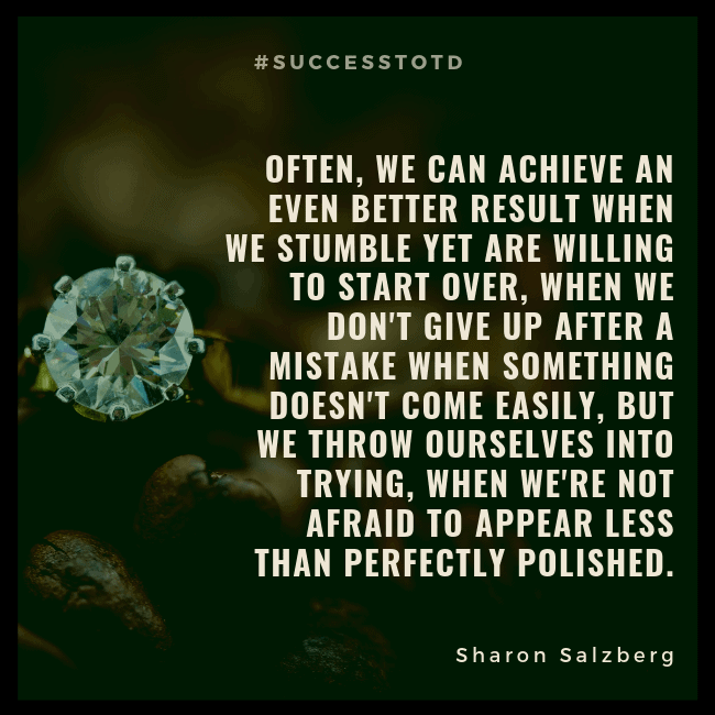 Often, we can achieve an even better result when we stumble yet are willing to start over, when we don't give up after a mistake, when something doesn't come easily but we throw ourselves into trying, when we're not afraid to appear less than perfectly polished. - Sharon Salzberg