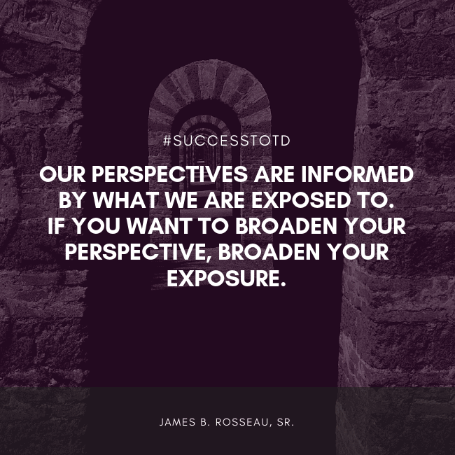 Our perspectives are informed by what we are exposed to.  If you want to broaden your perspective, broaden your exposure. - James B. Rosseau, Sr.