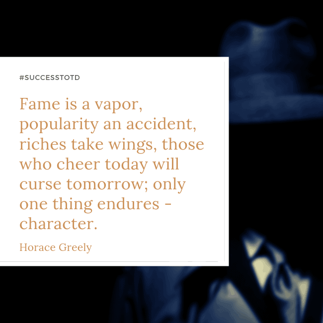 ame is a vapor, popularity an accident, riches take wings, those who cheer today will curse tomorrow; only one thing endures - character. - Horrace Greenly