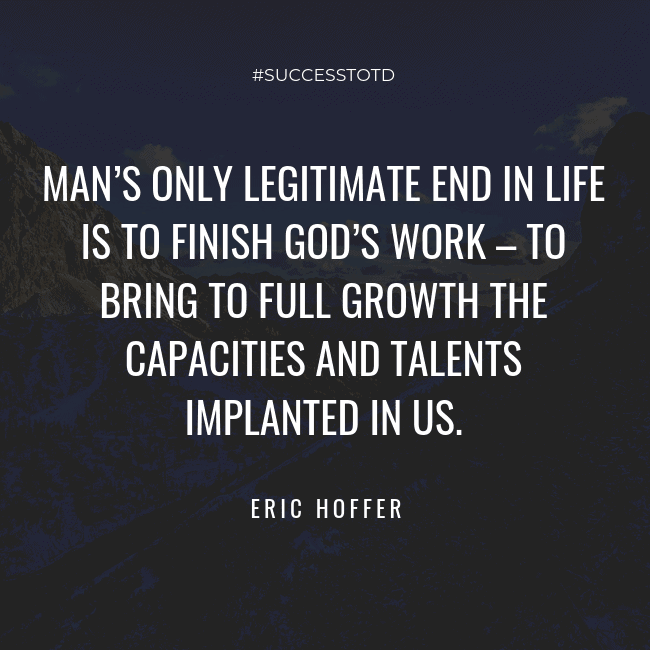 Man’s only legitimate end in life is to finish God’s work – to bring to full growth the capacities and talents implanted in us. – Eric Hoffer