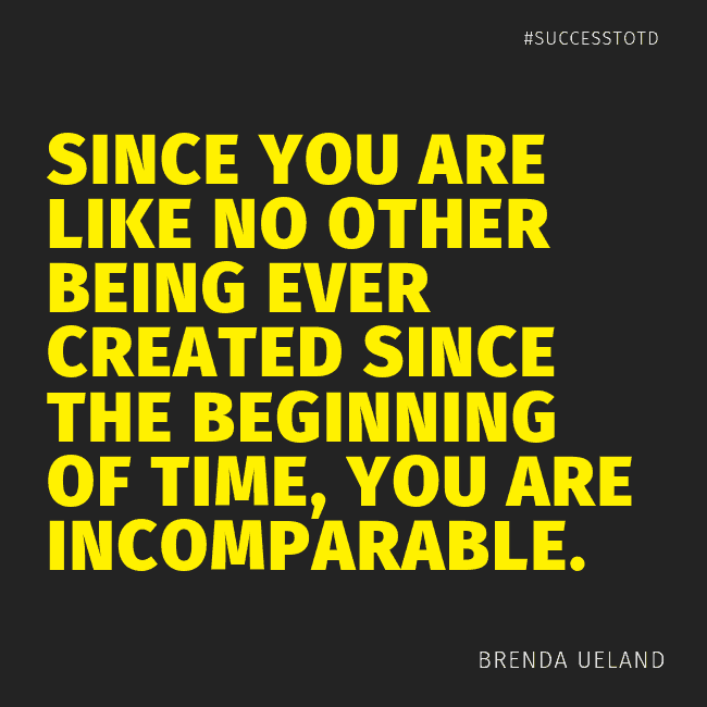 Since you are like no other being ever created since the beginning of time, you are incomparable. - Brenda Ueland