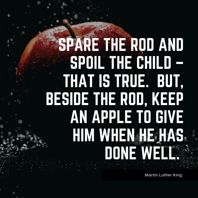 Spare the rod and spoil the child – that is true. But, beside the rod, keep an apple to give him when he has done well. – Martin Luther King