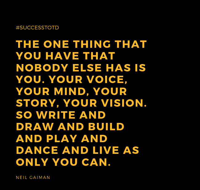 The one thing that you have that nobody else has is you. Your voice, your mind, your story, your vision. So write and draw and build and play and dance and live as only you can. – Neil Gaiman