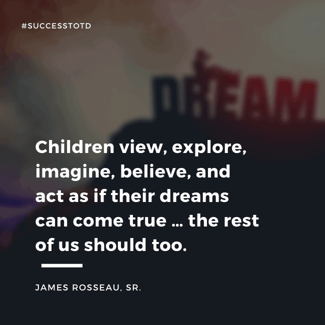 Children view, explore, imagine, believe, and act as if their dreams can come true … the rest of us should too. – James Rosseau, Sr.